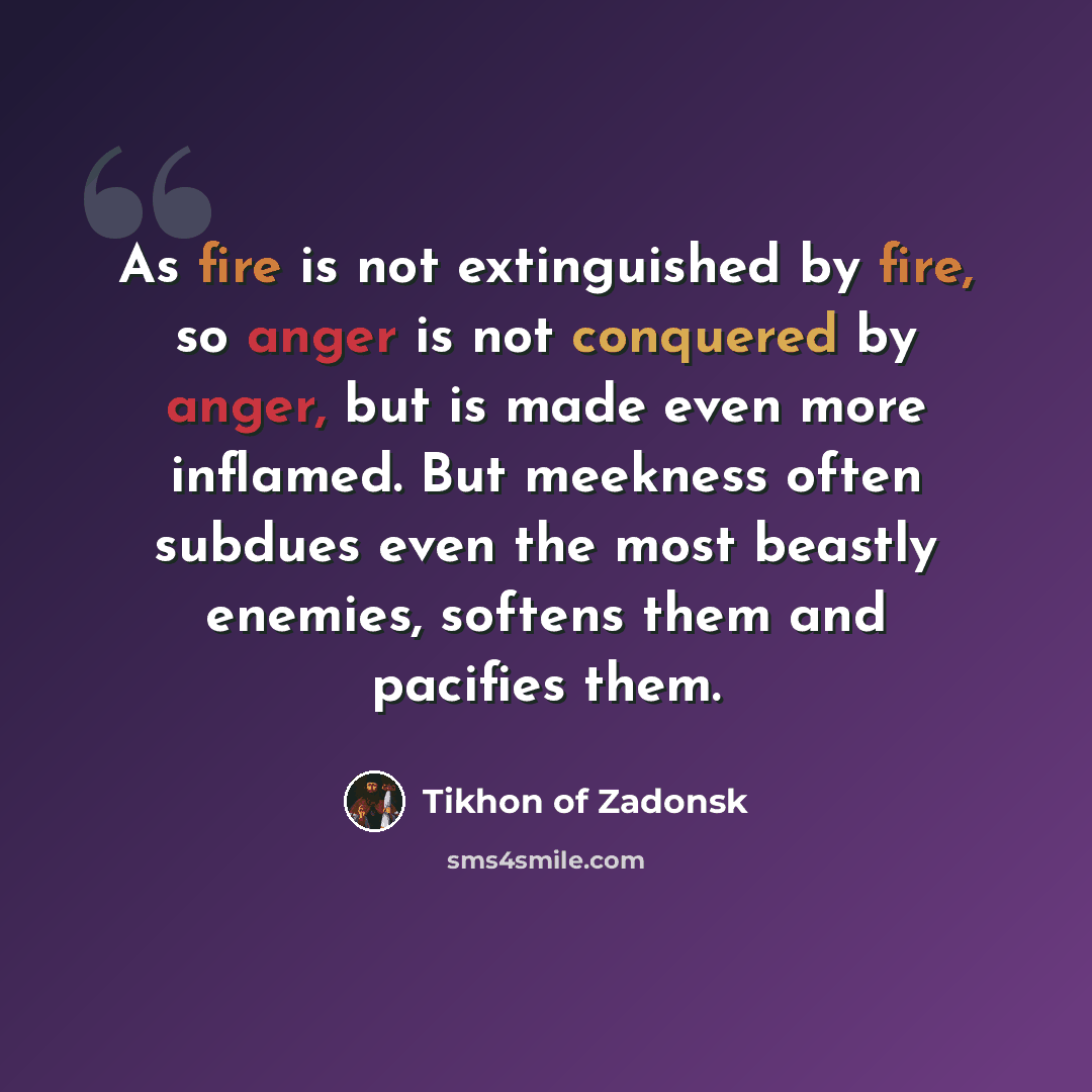 “As fire is not extinguished by fire, so anger is not conquered by anger, but is made even more inflamed. But meekness often subdues even the most beastly enemies, softens them and pacifies them.” quote by Tikhon of Zadonsk