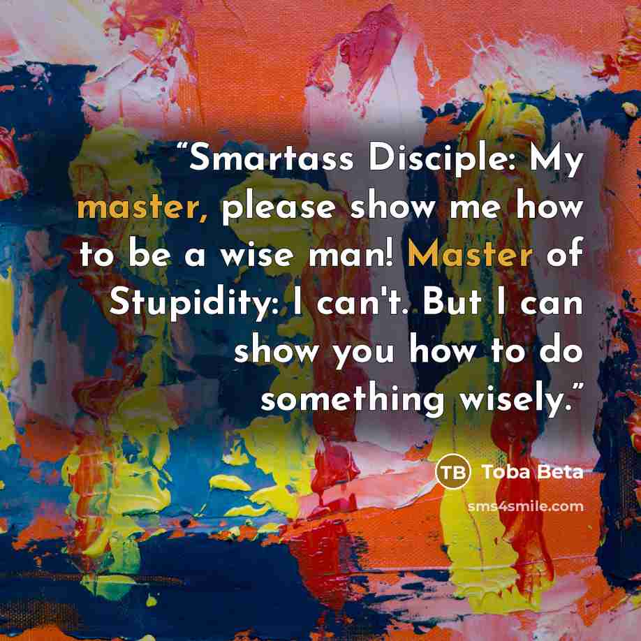 “Smartass Disciple: My master, please show me how to be a wise man! Master of Stupidity: I can't. But I can show you how to do something wisely.” quote by Toba Beta