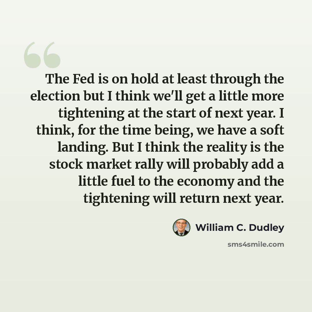 “The Fed is on hold at least through the election but I think we'll get a little more tightening at the start of next year. I think, for the time being, we have a soft landing. But I think the reality is the stock market rally will probably add a little fuel to the economy and the tightening will…” quote by William C. Dudley