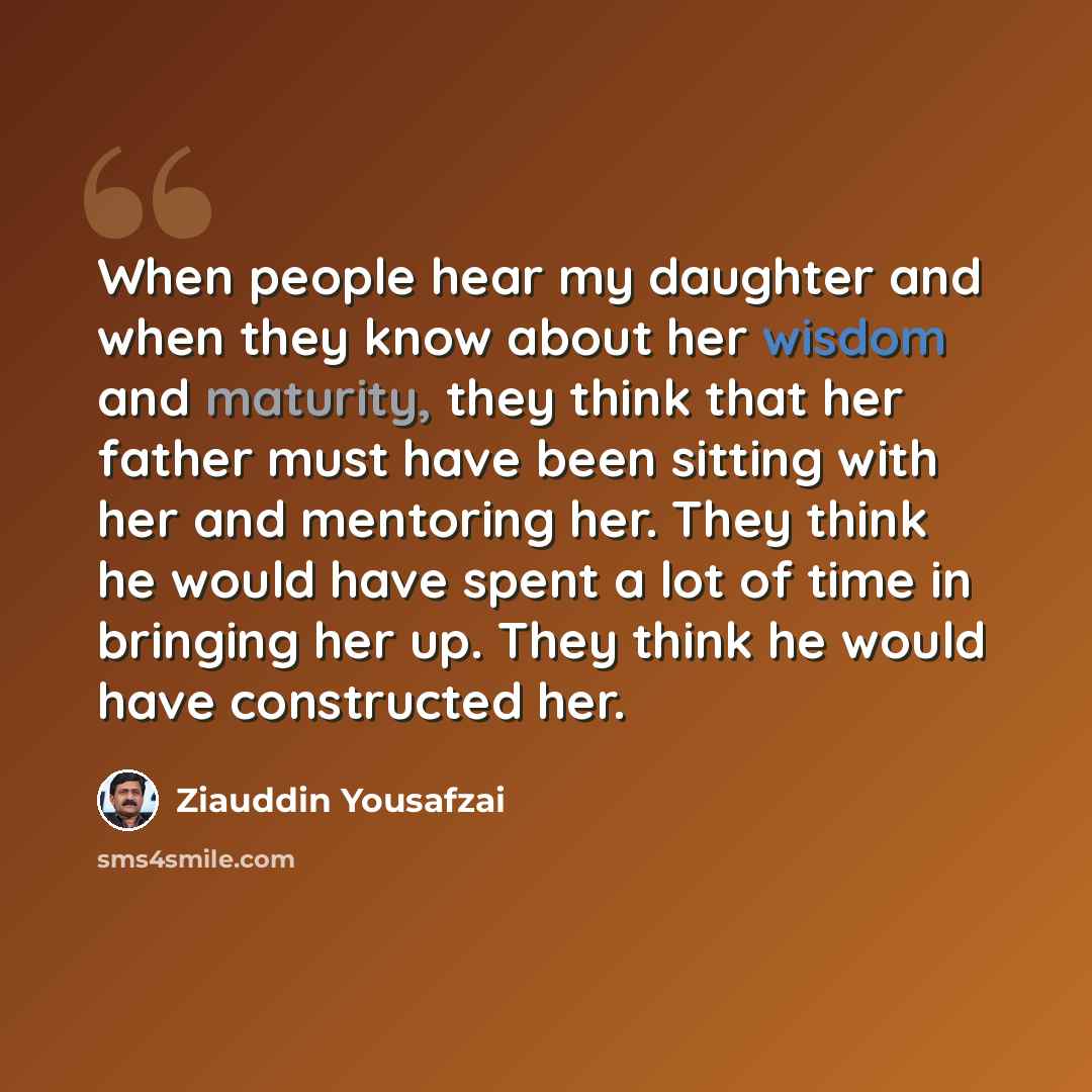 “When people hear my daughter and when they know about her wisdom and maturity, they think that her father must have been sitting with her and mentoring her. They think he would have spent a lot of time in bringing her up. They think he would have constructed her.” quote by Ziauddin Yousafzai