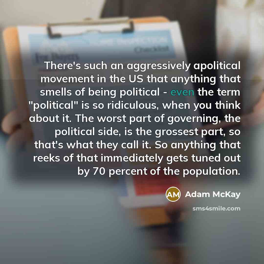 “There's such an aggressively apolitical movement in the US that anything that smells of being political - even the term "political" is so ridiculous, when you think about it. The worst part of governing, the political side, is the grossest part, so that's what they call it. So anything that reeks…” quote by Adam McKay