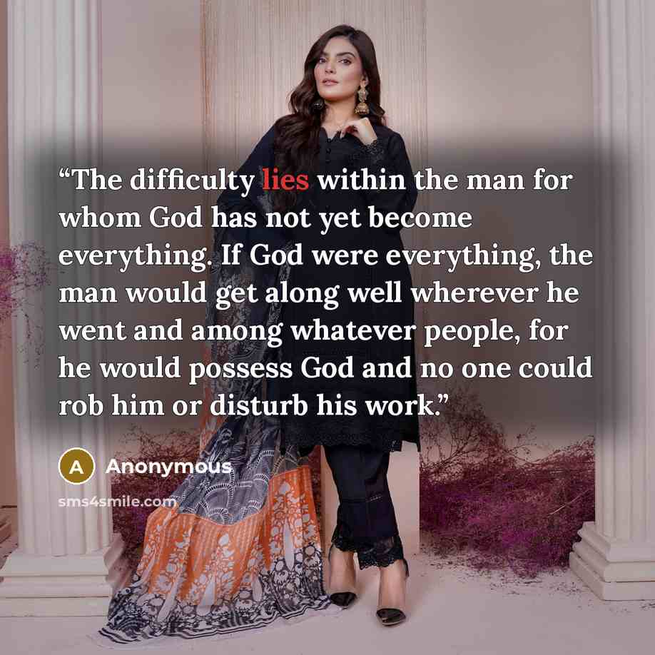 “The difficulty lies within the man for whom God has not yet become everything. If God were everything, the man would get along well wherever he went and among whatever people, for he would possess God and no one could rob him or disturb his work.” quote by Anonymous