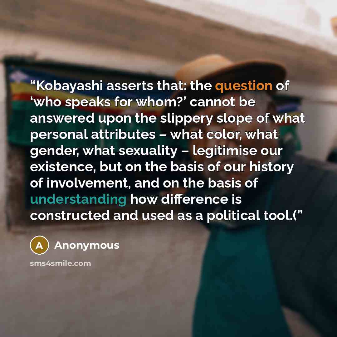 “Kobayashi asserts that: the question of ‘who speaks for whom?’ cannot be answered upon the slippery slope of what personal attributes – what color, what gender, what sexuality – legitimise our existence, but on the basis of our history of involvement, and on the basis of understanding how…” quote by Anonymous