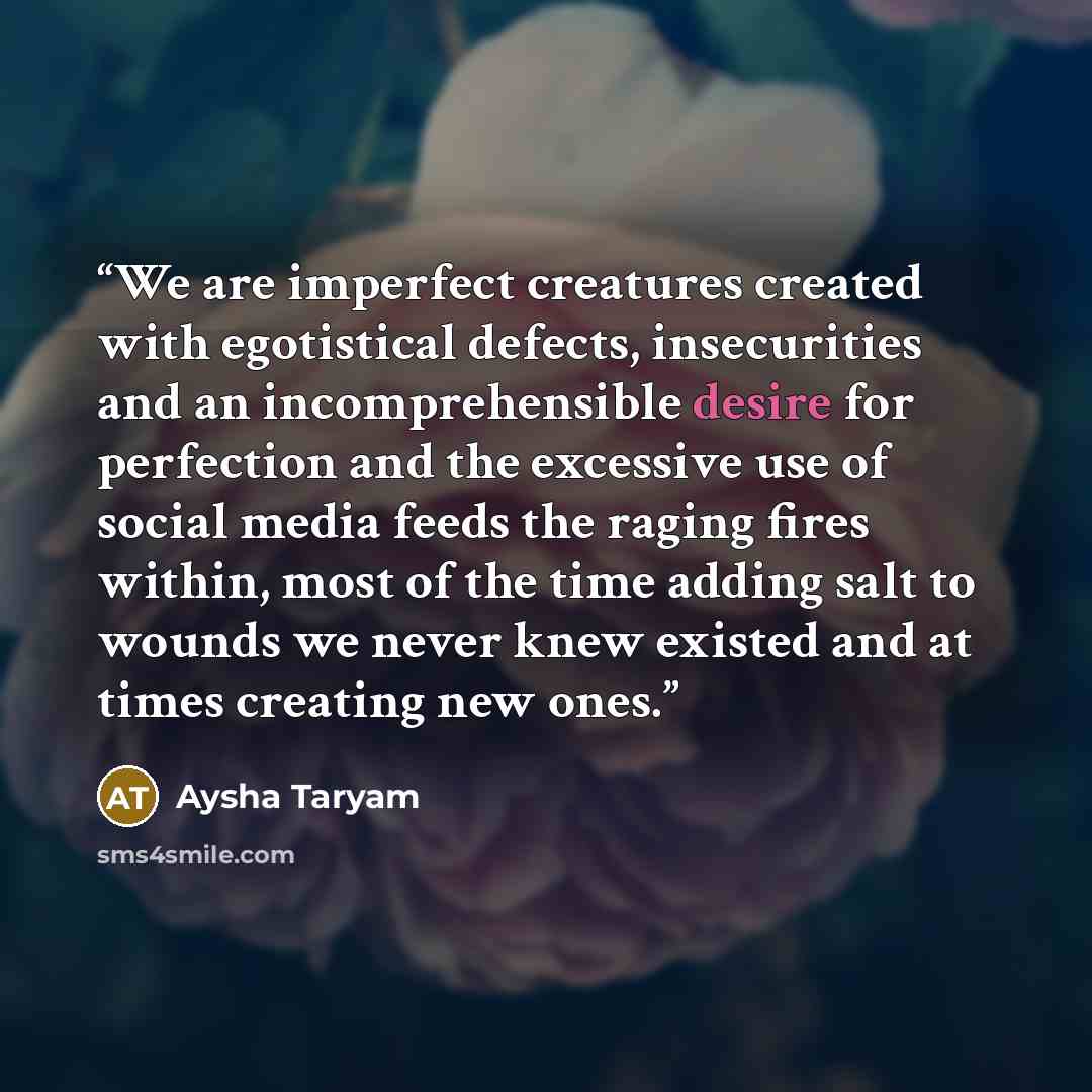 “We are imperfect creatures created with egotistical defects, insecurities and an incomprehensible desire for perfection and the excessive use of social media feeds the raging fires within, most of the time adding salt to wounds we never knew existed and at times creating new ones.” quote by Aysha Taryam