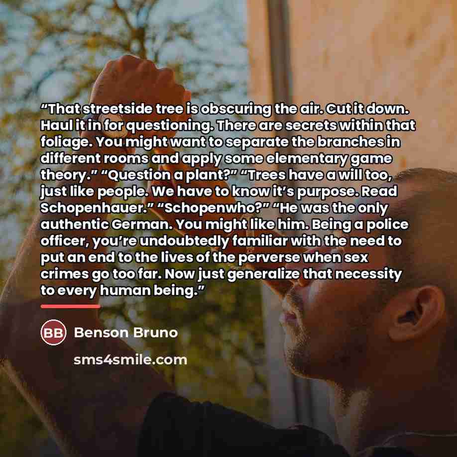 “That streetside tree is obscuring the air. Cut it down. Haul it in for questioning. There are secrets within that foliage. You might want to separate the branches in different rooms and apply some elementary game theory.” “Question a plant?” “Trees have a will too, just like people. We have to…” quote by Benson Bruno