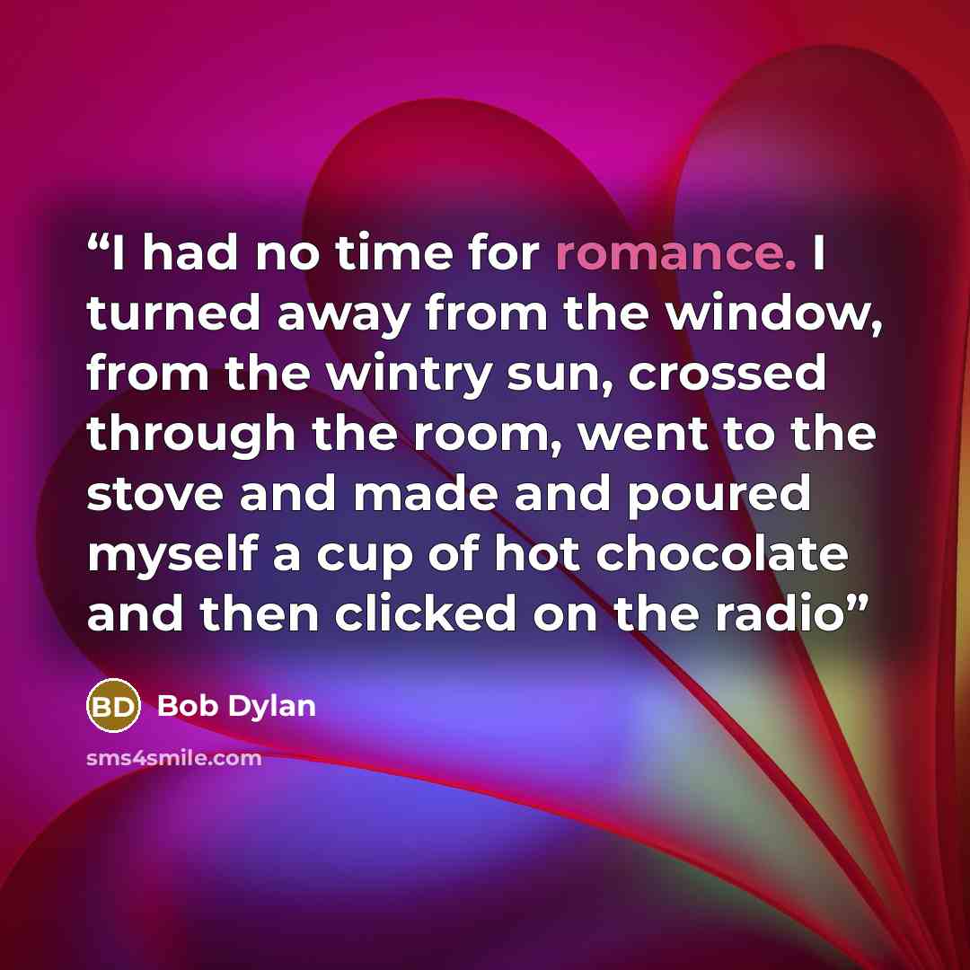 “I had no time for romance. I turned away from the window, from the wintry sun, crossed through the room, went to the stove and made and poured myself a cup of hot chocolate and then clicked on the radio” quote by Bob Dylan