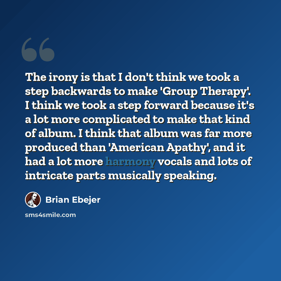 “The irony is that I don't think we took a step backwards to make 'Group Therapy'. I think we took a step forward because it's a lot more complicated to make that kind of album. I think that album was far more produced than 'American Apathy', and it had a lot more harmony vocals and lots of…” quote by Brian Ebejer