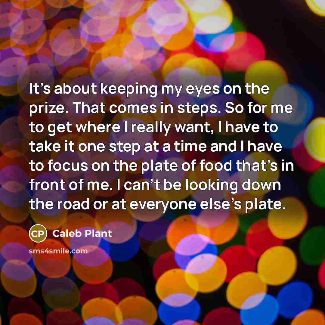 “It's about keeping my eyes on the prize. That comes in steps. So for me to get where I really want, I have to take it one step at a time and I have to focus on the plate of food that's in front of me. I can't be looking down the road or at everyone else's plate.” quote by Caleb Plant