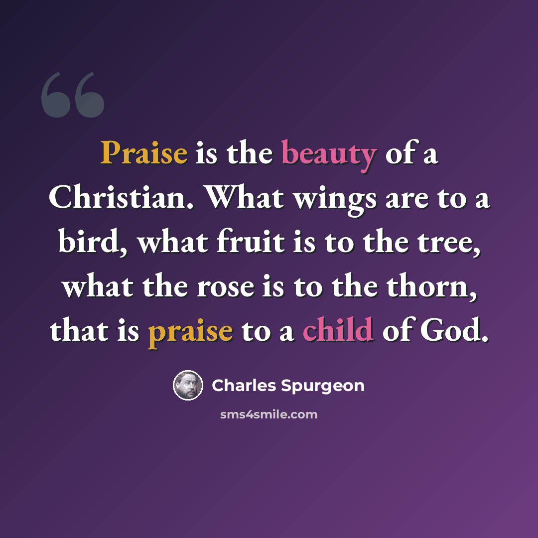 “Praise is the beauty of a Christian. What wings are to a bird, what fruit is to the tree, what the rose is to the thorn, that is praise to a child of God.” quote by Charles Spurgeon