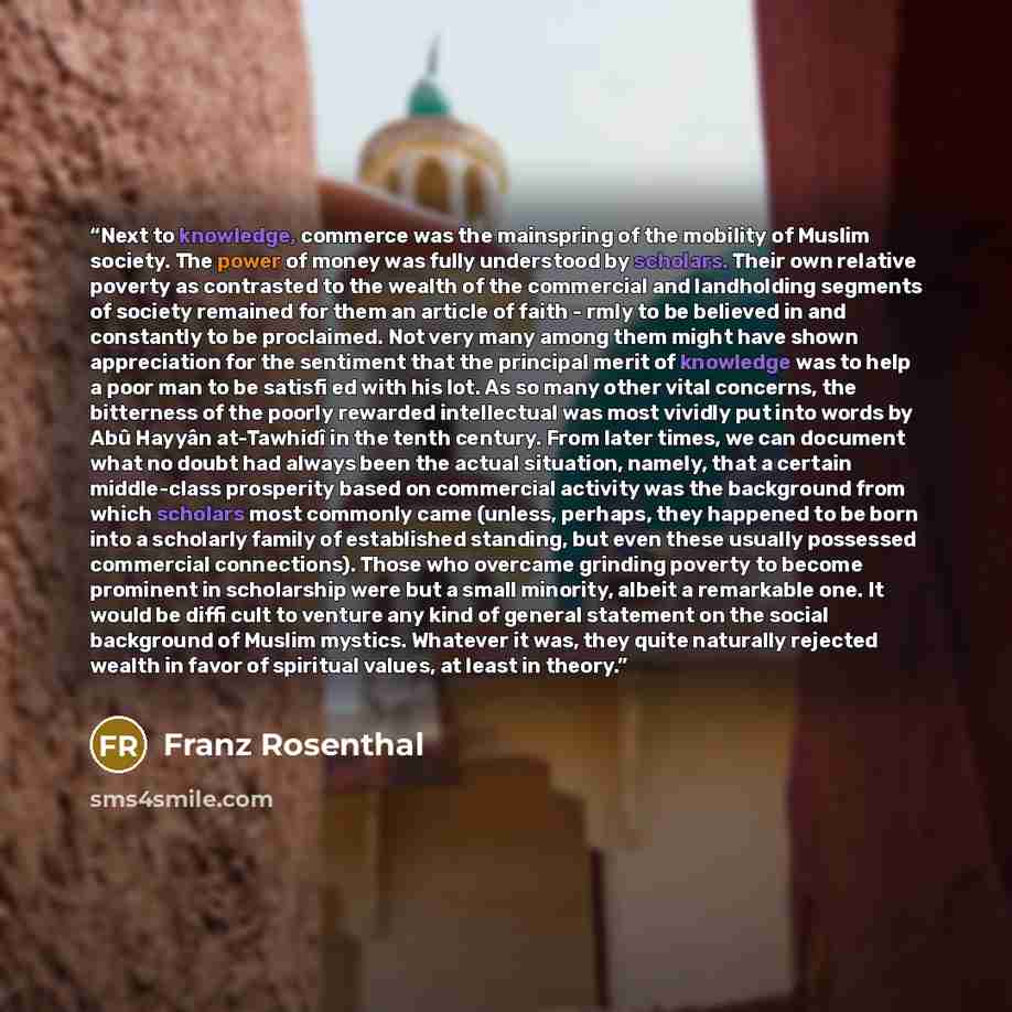 “Next to knowledge, commerce was the mainspring of the mobility of Muslim society. The power of money was fully understood by scholars. Their own relative poverty as contrasted to the wealth of the commercial and landholding segments of society remained for them an article of faith - rmly to be…” quote by Franz Rosenthal