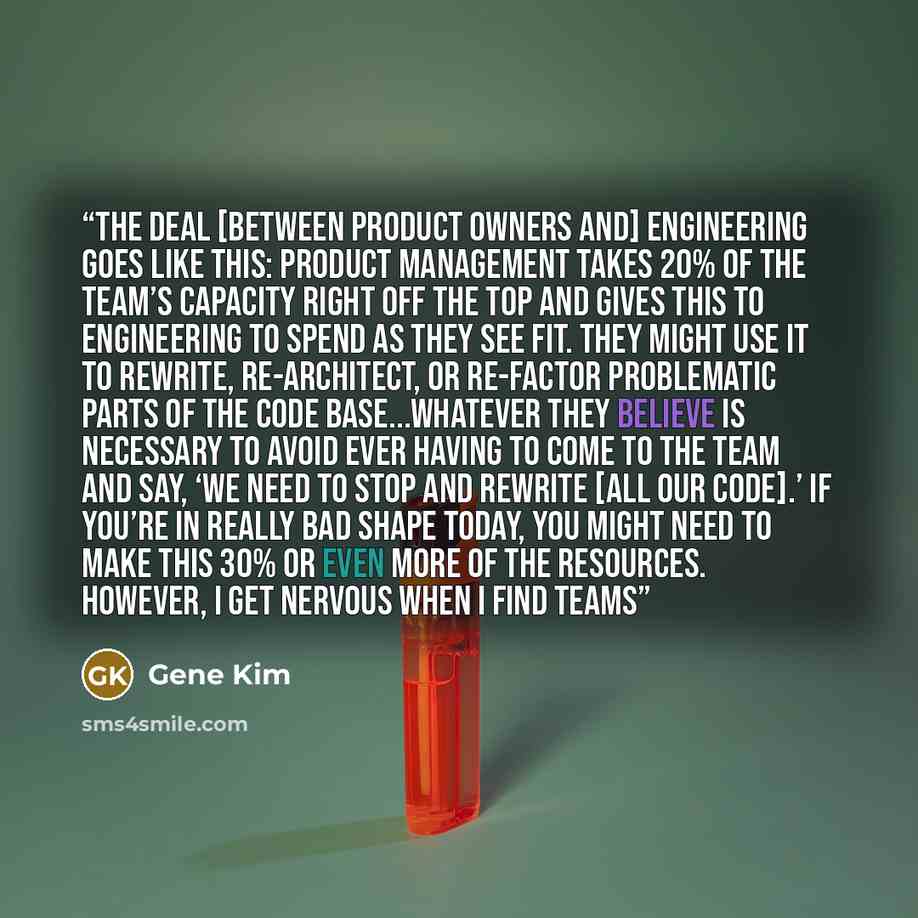 “The deal [between product owners and] engineering goes like this: Product management takes 20% of the team’s capacity right off the top and gives this to engineering to spend as they see fit. They might use it to rewrite, re-architect, or re-factor problematic parts of the code base...whatever…” quote by Gene Kim