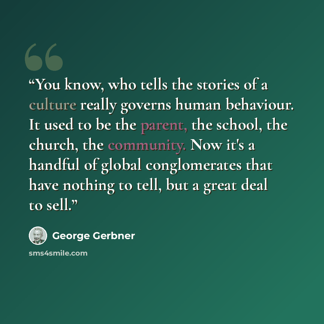 “You know, who tells the stories of a culture really governs human behaviour. It used to be the parent, the school, the church, the community. Now it's a handful of global conglomerates that have nothing to tell, but a great deal to sell.” quote by George Gerbner