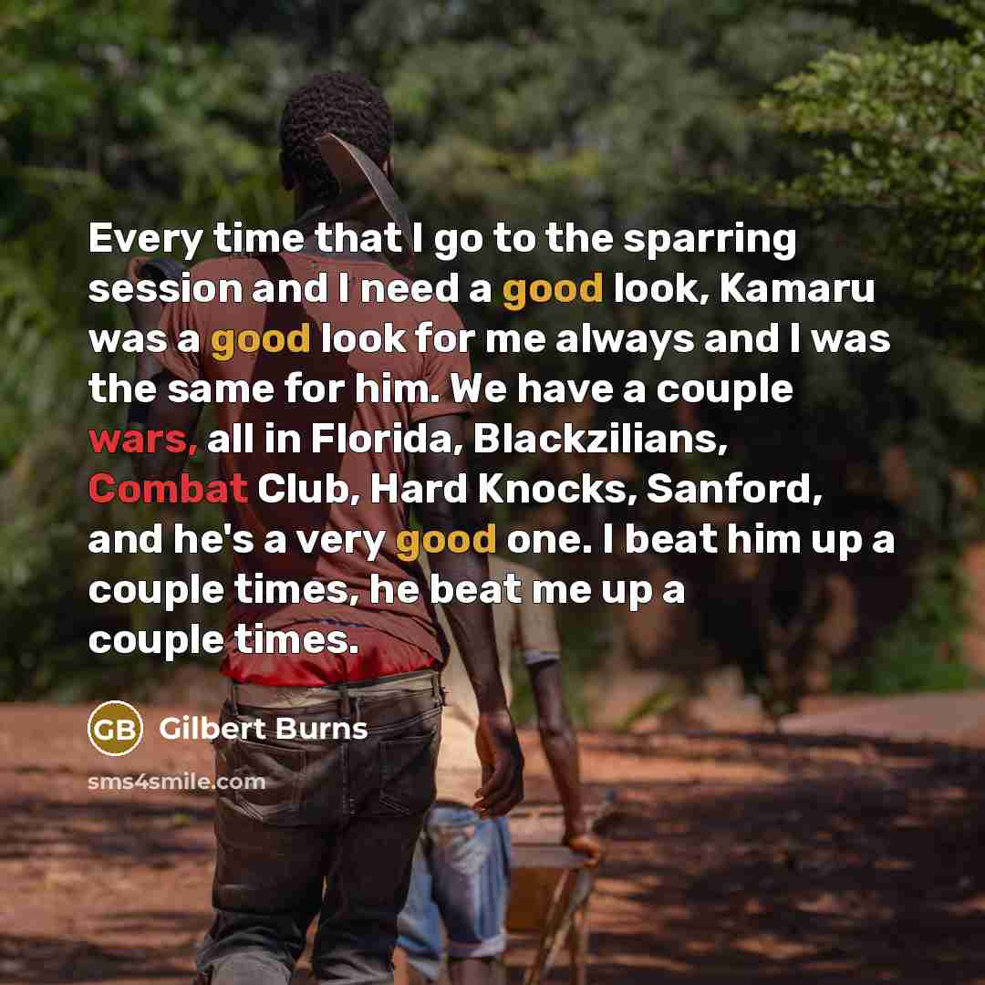 “Every time that I go to the sparring session and I need a good look, Kamaru was a good look for me always and I was the same for him. We have a couple wars, all in Florida, Blackzilians, Combat Club, Hard Knocks, Sanford, and he's a very good one. I beat him up a couple times, he beat me up a…” quote by Gilbert Burns