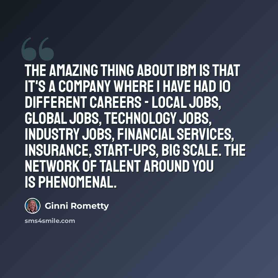 “The amazing thing about IBM is that it's a company where I have had 10 different careers - local jobs, global jobs, technology jobs, industry jobs, financial services, insurance, start-ups, big scale. The network of talent around you is phenomenal.” quote by Ginni Rometty