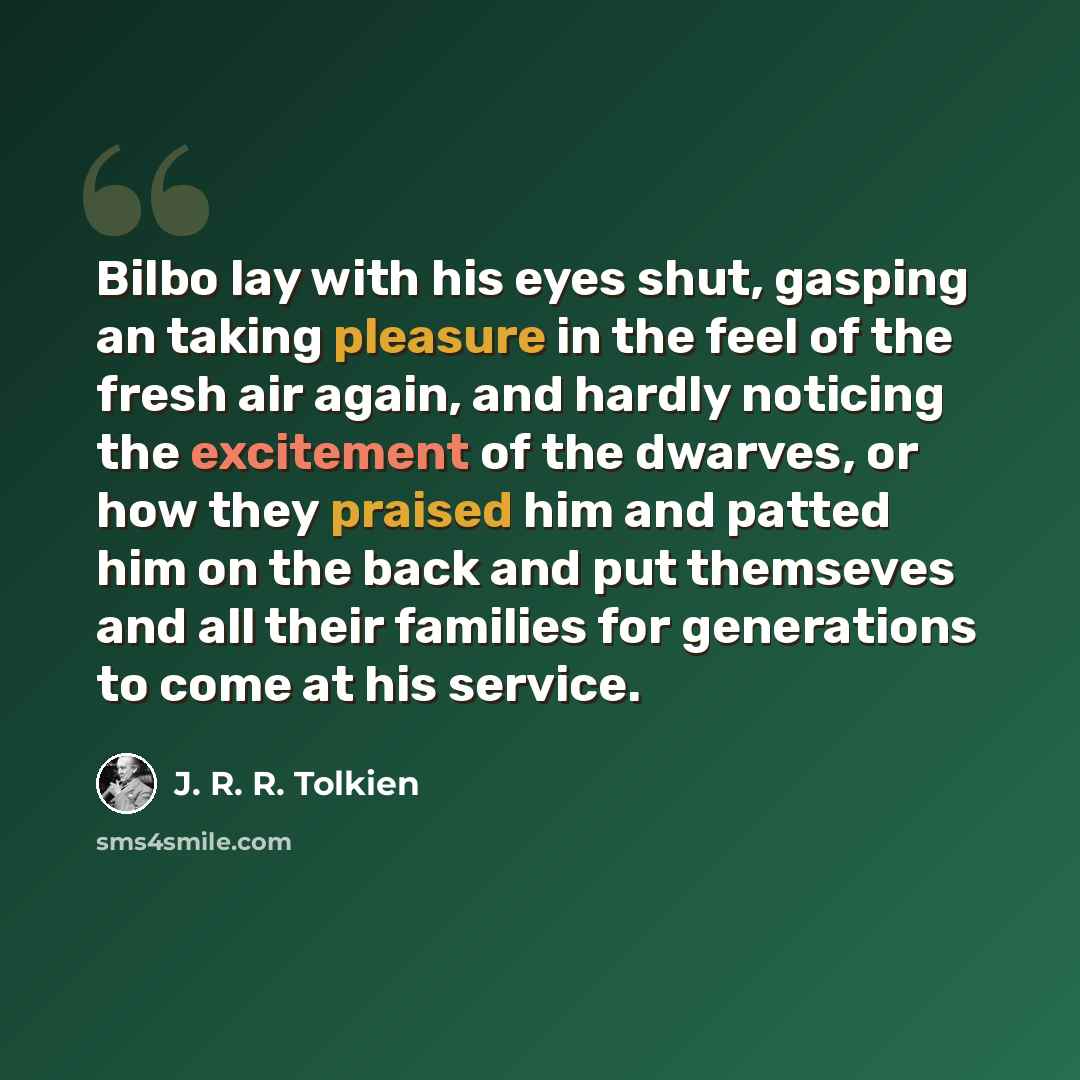 “Bilbo lay with his eyes shut, gasping an taking pleasure in the feel of the fresh air again, and hardly noticing the excitement of the dwarves, or how they praised him and patted him on the back and put themseves and all their families for generations to come at his service.” quote by J. R. R. Tolkien