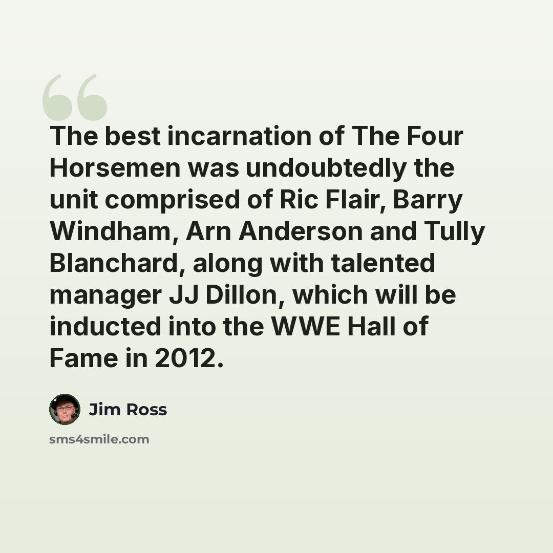 “The best incarnation of The Four Horsemen was undoubtedly the unit comprised of Ric Flair, Barry Windham, Arn Anderson and Tully Blanchard, along with talented manager JJ Dillon, which will be inducted into the WWE Hall of Fame in 2012.” quote by Jim Ross