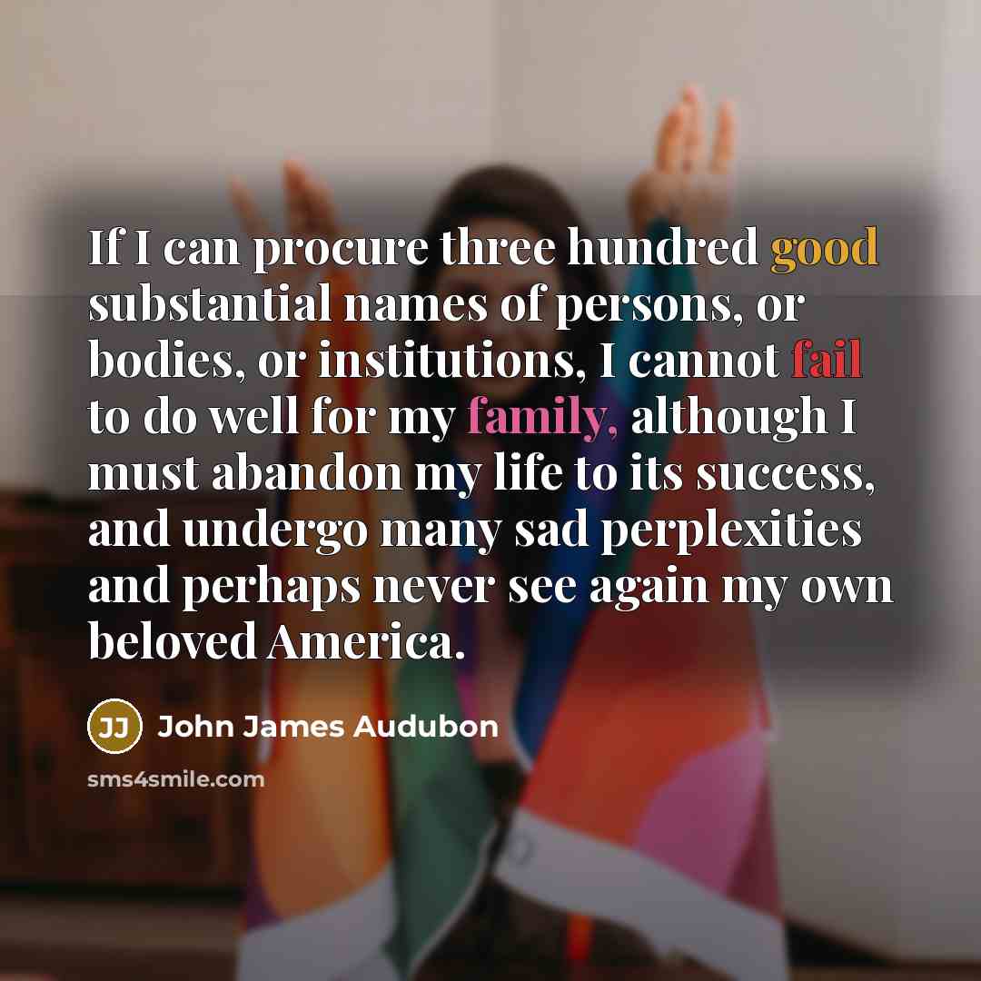 “If I can procure three hundred good substantial names of persons, or bodies, or institutions, I cannot fail to do well for my family, although I must abandon my life to its success, and undergo many sad perplexities and perhaps never see again my own beloved America.” quote by John James Audubon