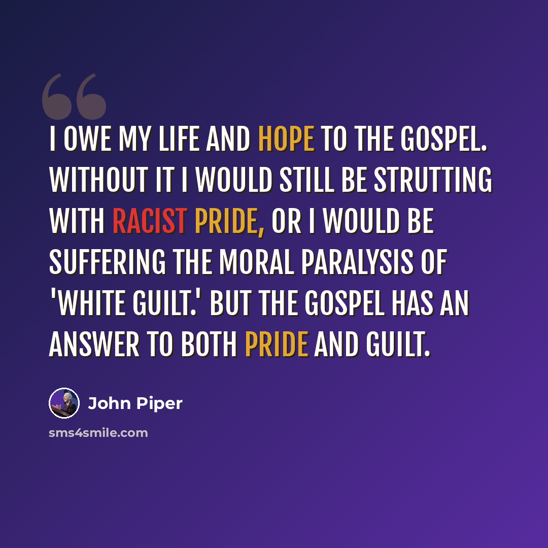 “I owe my life and hope to the gospel. Without it I would still be strutting with racist pride, or I would be suffering the moral paralysis of 'white guilt.' But the gospel has an answer to both pride and guilt.” quote by John Piper