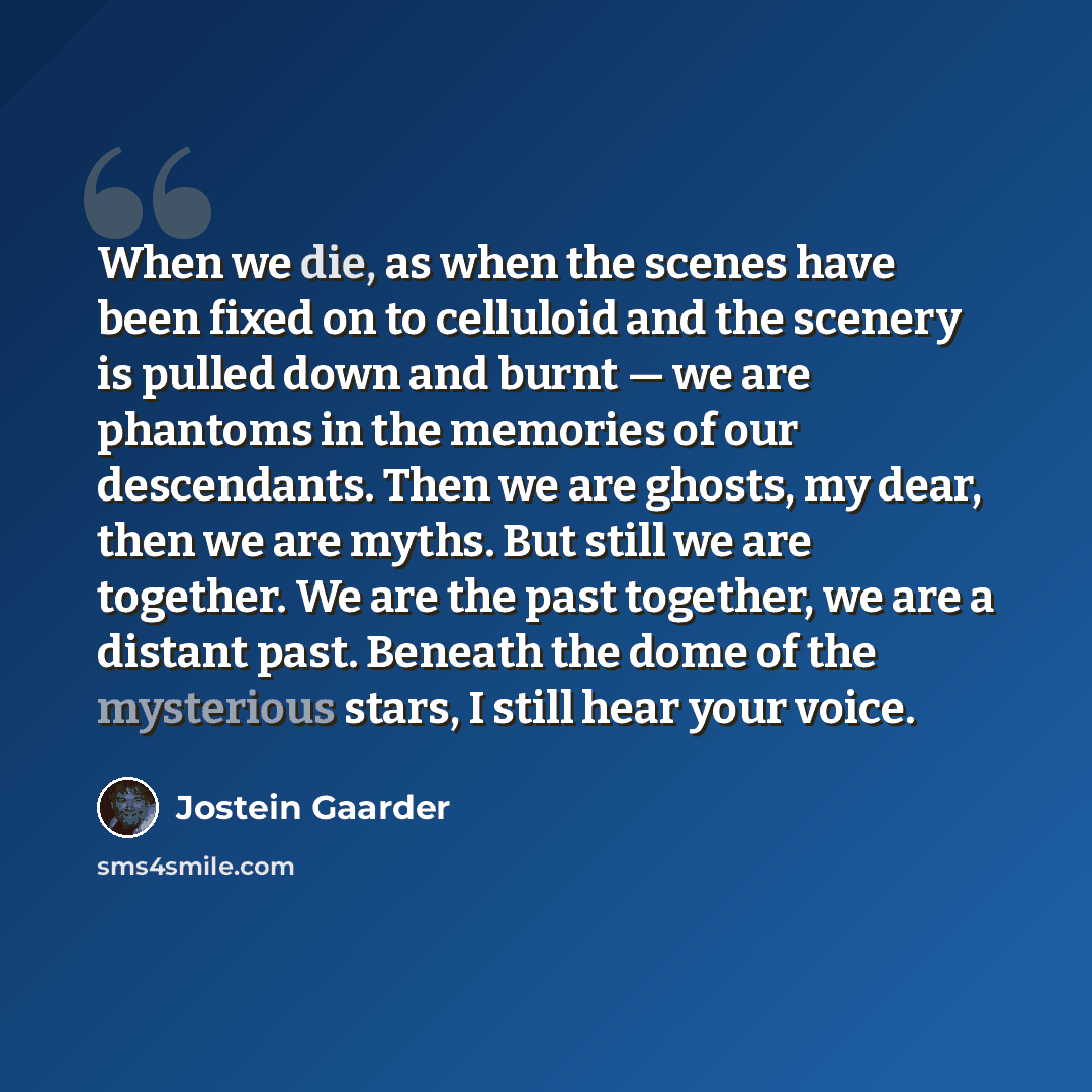 “When we die, as when the scenes have been fixed on to celluloid and the scenery is pulled down and burnt — we are phantoms in the memories of our descendants. Then we are ghosts, my dear, then we are myths. But still we are together. We are the past together, we are a distant past. Beneath the…” quote by Jostein Gaarder