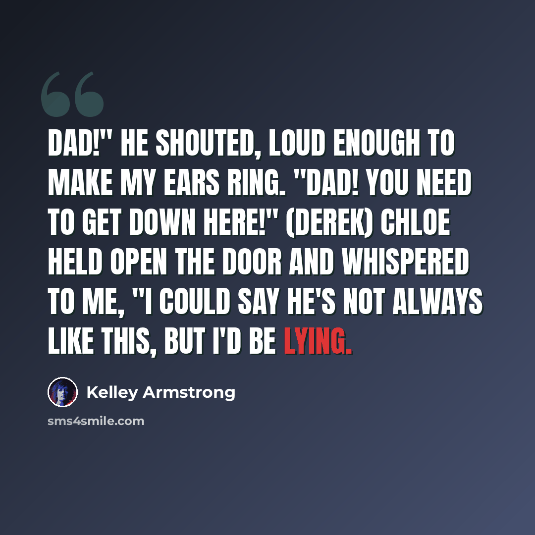 “Dad!" he shouted, loud enough to make my ears ring. "Dad! You need to get down here!" (Derek) Chloe held open the door and whispered to me, "I could say he's not always like this, but I'd be lying.” quote by Kelley Armstrong