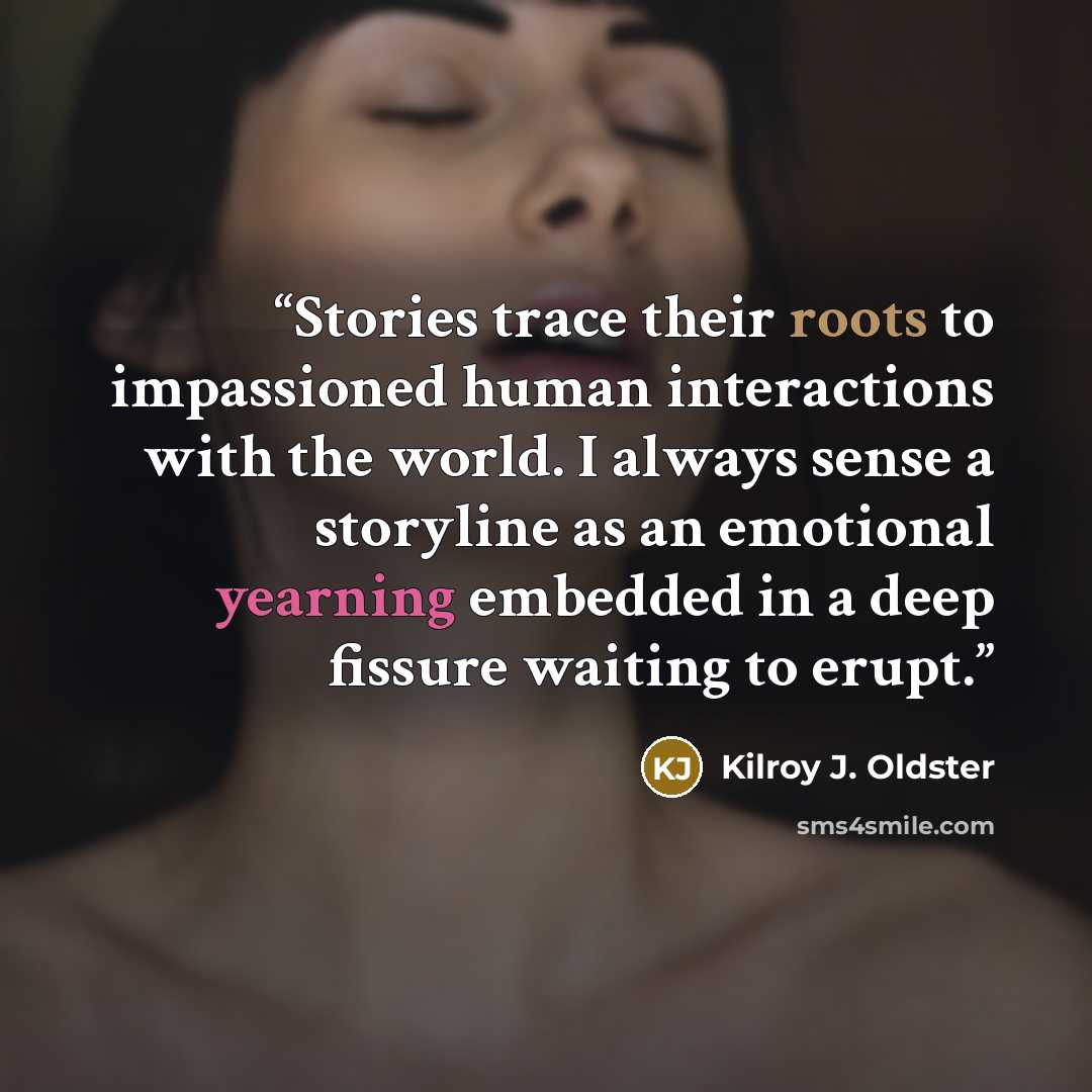 “Stories trace their roots to impassioned human interactions with the world. I always sense a storyline as an emotional yearning embedded in a deep fissure waiting to erupt.” quote by Kilroy J. Oldster