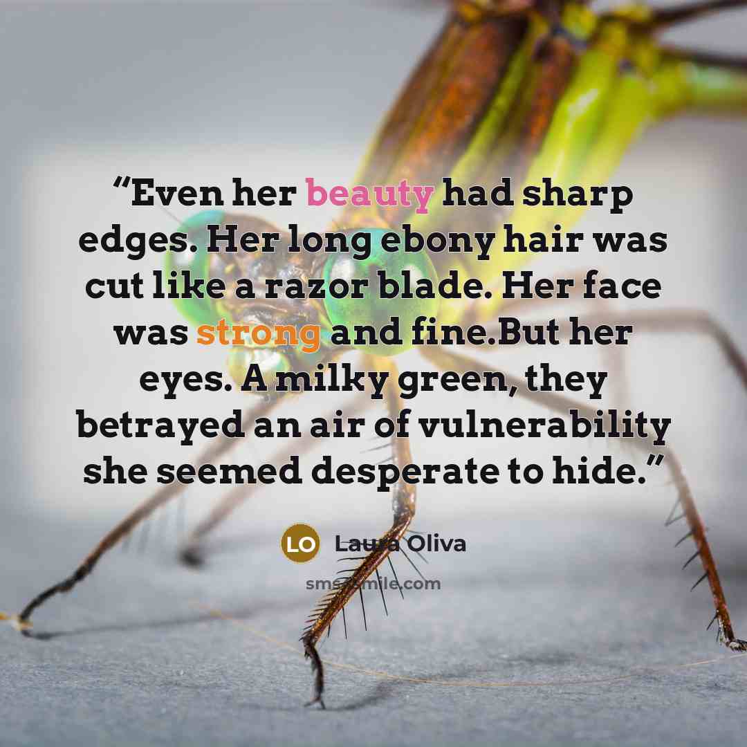 “Even her beauty had sharp edges. Her long ebony hair was cut like a razor blade. Her face was strong and fine.But her eyes. A milky green, they betrayed an air of vulnerability she seemed desperate to hide.” quote by Laura Oliva