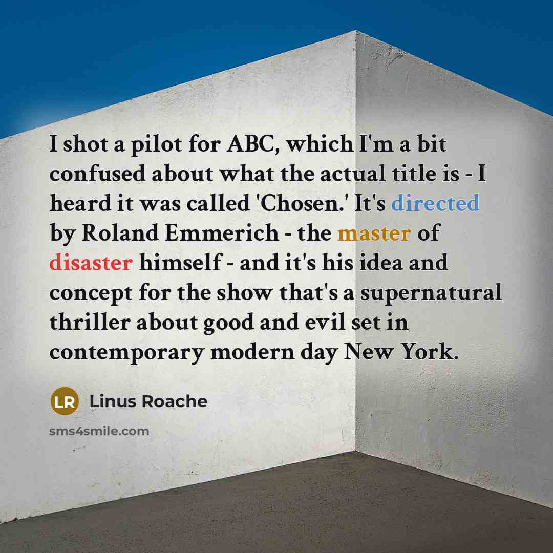 “I shot a pilot for ABC, which I'm a bit confused about what the actual title is - I heard it was called 'Chosen.' It's directed by Roland Emmerich - the master of disaster himself - and it's his idea and concept for the show that's a supernatural thriller about good and evil set in contemporary…” quote by Linus Roache