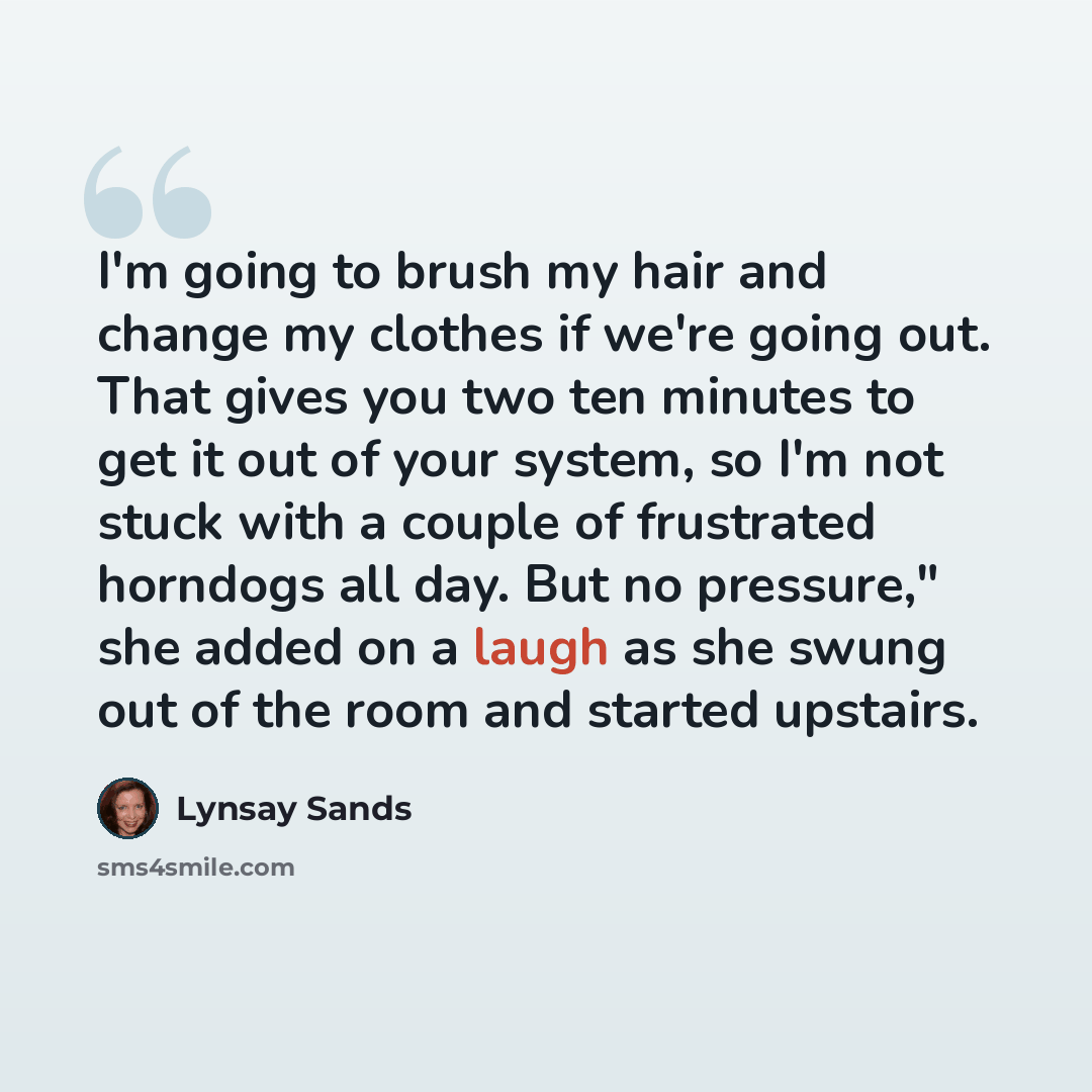 “I'm going to brush my hair and change my clothes if we're going out. That gives you two ten minutes to get it out of your system, so I'm not stuck with a couple of frustrated horndogs all day. But no pressure," she added on a laugh as she swung out of the room and started upstairs.” quote by Lynsay Sands