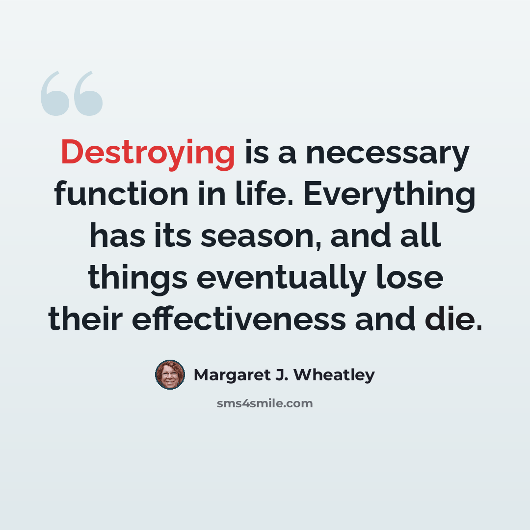 “Destroying is a necessary function in life. Everything has its season, and all things eventually lose their effectiveness and die.” quote by Margaret J. Wheatley