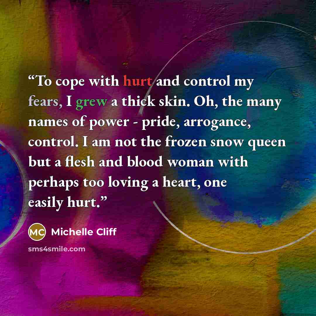 “To cope with hurt and control my fears, I grew a thick skin. Oh, the many names of power - pride, arrogance, control. I am not the frozen snow queen but a flesh and blood woman with perhaps too loving a heart, one easily hurt.” quote by Michelle Cliff