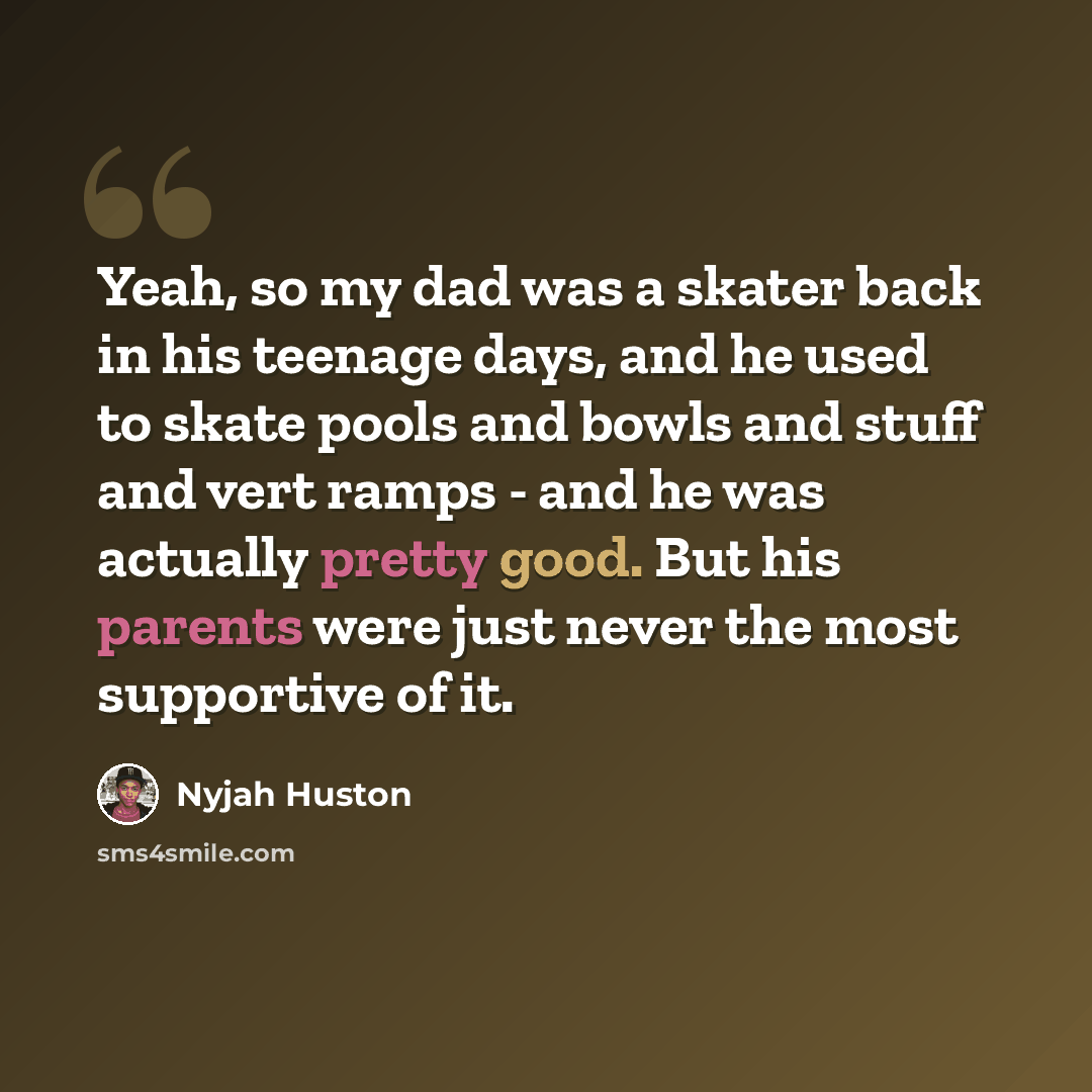 “Yeah, so my dad was a skater back in his teenage days, and he used to skate pools and bowls and stuff and vert ramps - and he was actually pretty good. But his parents were just never the most supportive of it.” quote by Nyjah Huston