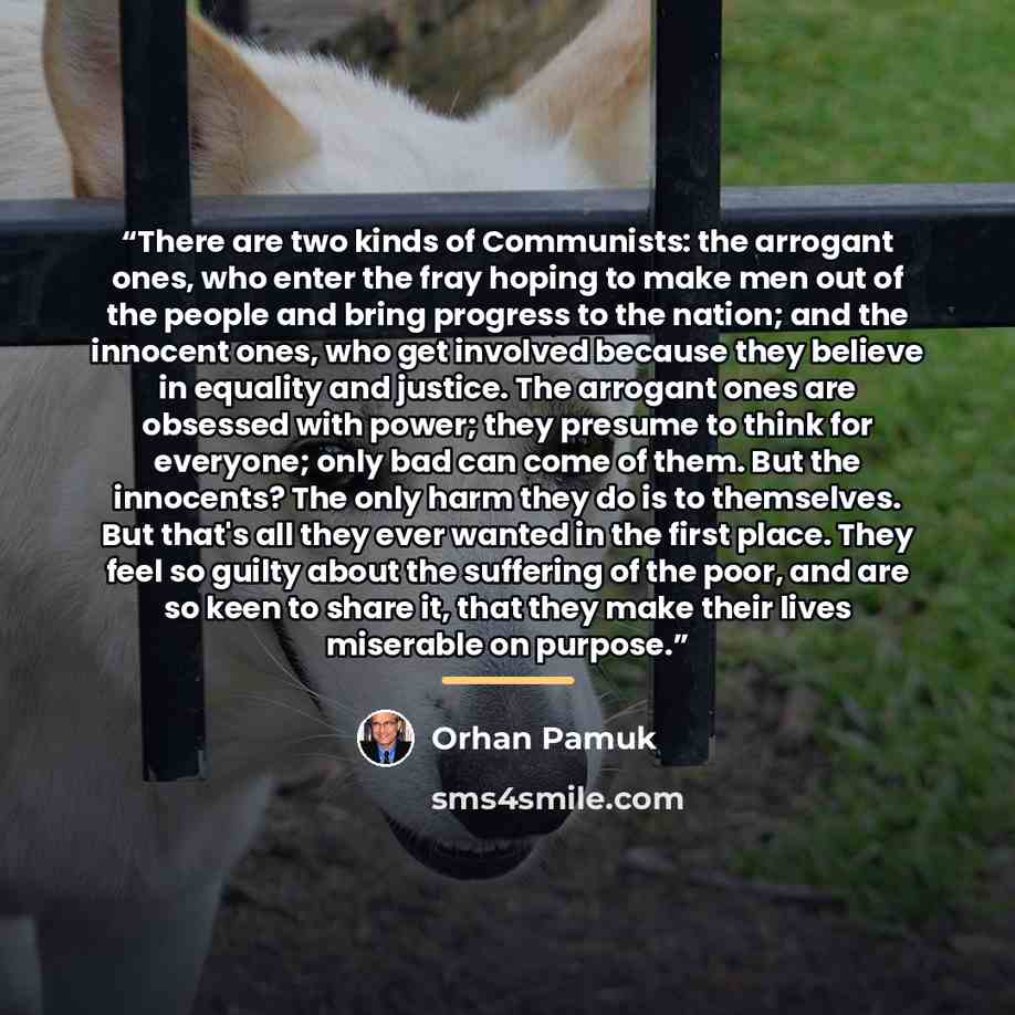 “There are two kinds of Communists: the arrogant ones, who enter the fray hoping to make men out of the people and bring progress to the nation; and the innocent ones, who get involved because they believe in equality and justice. The arrogant ones are obsessed with power; they presume to think for…” quote by Orhan Pamuk