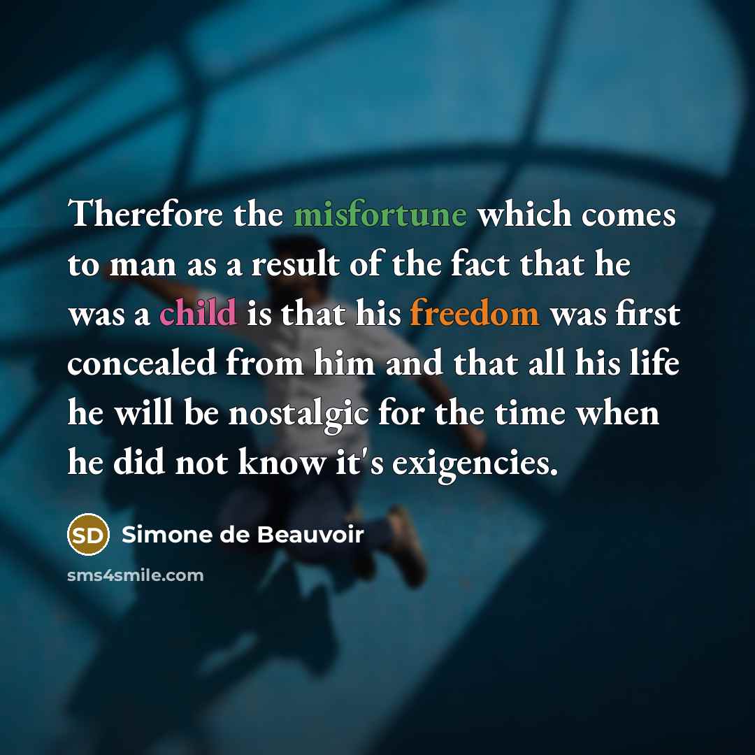 “Therefore the misfortune which comes to man as a result of the fact that he was a child is that his freedom was first concealed from him and that all his life he will be nostalgic for the time when he did not know it's exigencies.” quote by Simone de Beauvoir