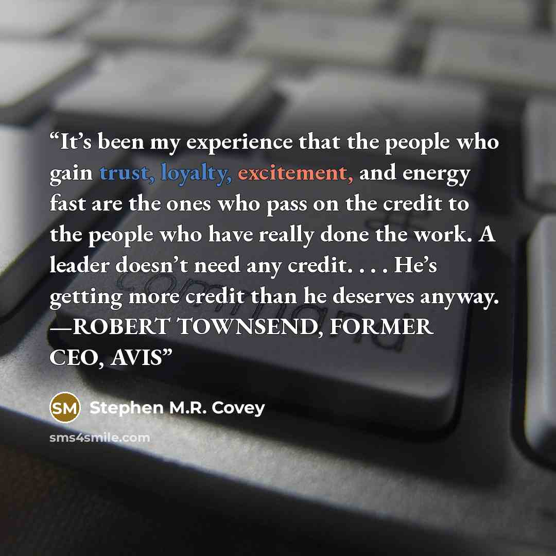 “It’s been my experience that the people who gain trust, loyalty, excitement, and energy fast are the ones who pass on the credit to the people who have really done the work. A leader doesn’t need any credit. . . . He’s getting more credit than he deserves anyway. —ROBERT TOWNSEND, FORMER CEO, AVIS” quote by Stephen M.R. Covey