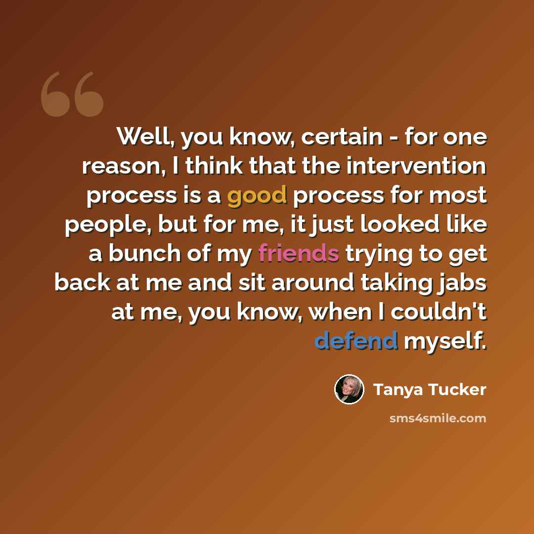“Well, you know, certain - for one reason, I think that the intervention process is a good process for most people, but for me, it just looked like a bunch of my friends trying to get back at me and sit around taking jabs at me, you know, when I couldn't defend myself.” quote by Tanya Tucker