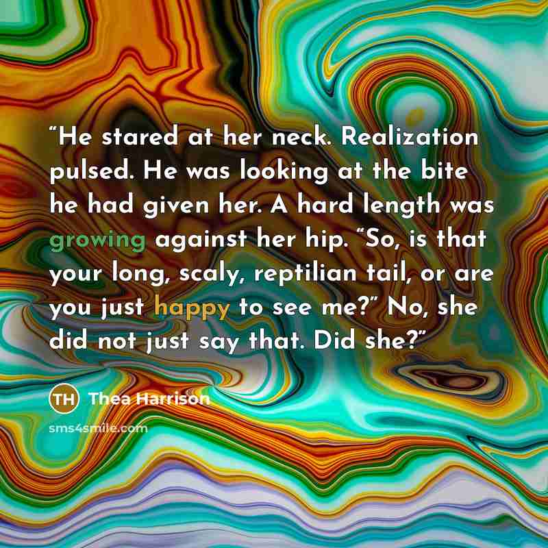 “He stared at her neck. Realization pulsed. He was looking at the bite he had given her. A hard length was growing against her hip. “So, is that your long, scaly, reptilian tail, or are you just happy to see me?” No, she did not just say that. Did she?” quote by Thea Harrison