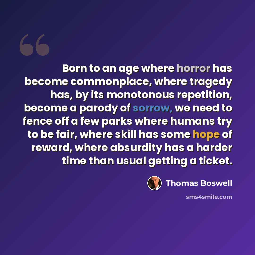“Born to an age where horror has become commonplace, where tragedy has, by its monotonous repetition, become a parody of sorrow, we need to fence off a few parks where humans try to be fair, where skill has some hope of reward, where absurdity has a harder time than usual getting a ticket.” quote by Thomas Boswell