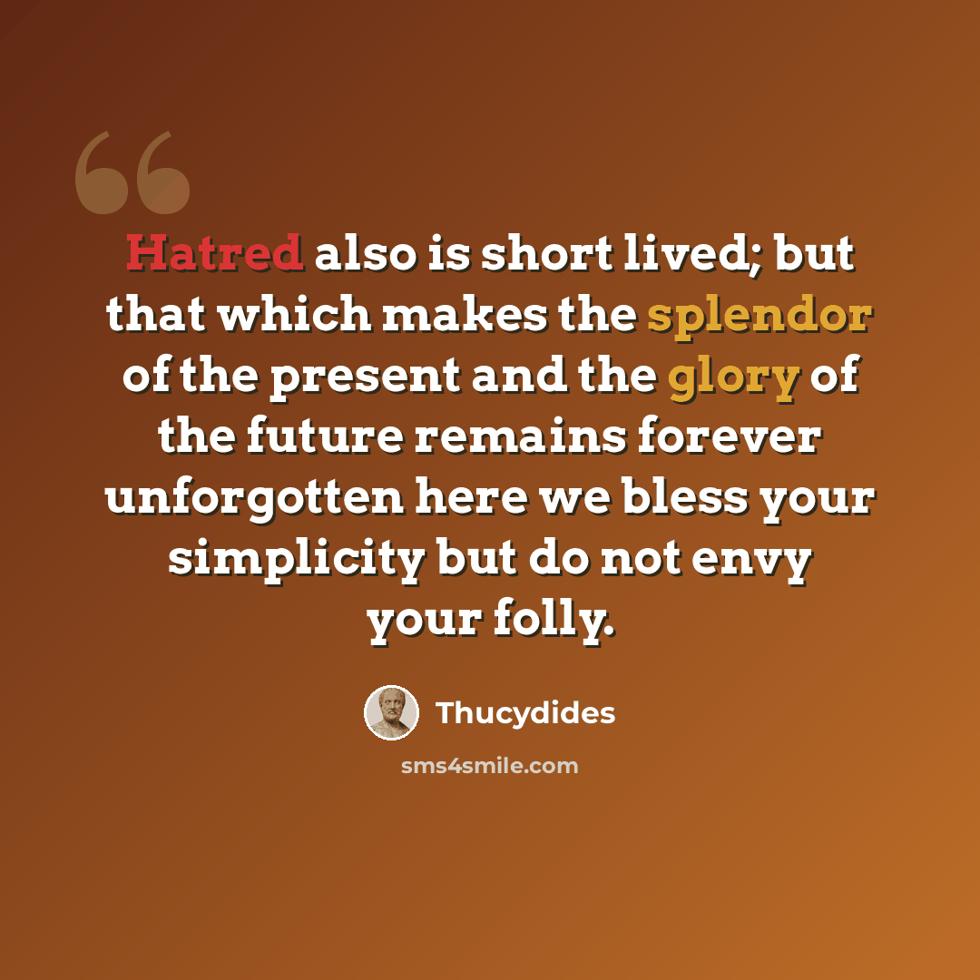 “Hatred also is short lived; but that which makes the splendor of the present and the glory of the future remains forever unforgotten here we bless your simplicity but do not envy your folly.” quote by Thucydides