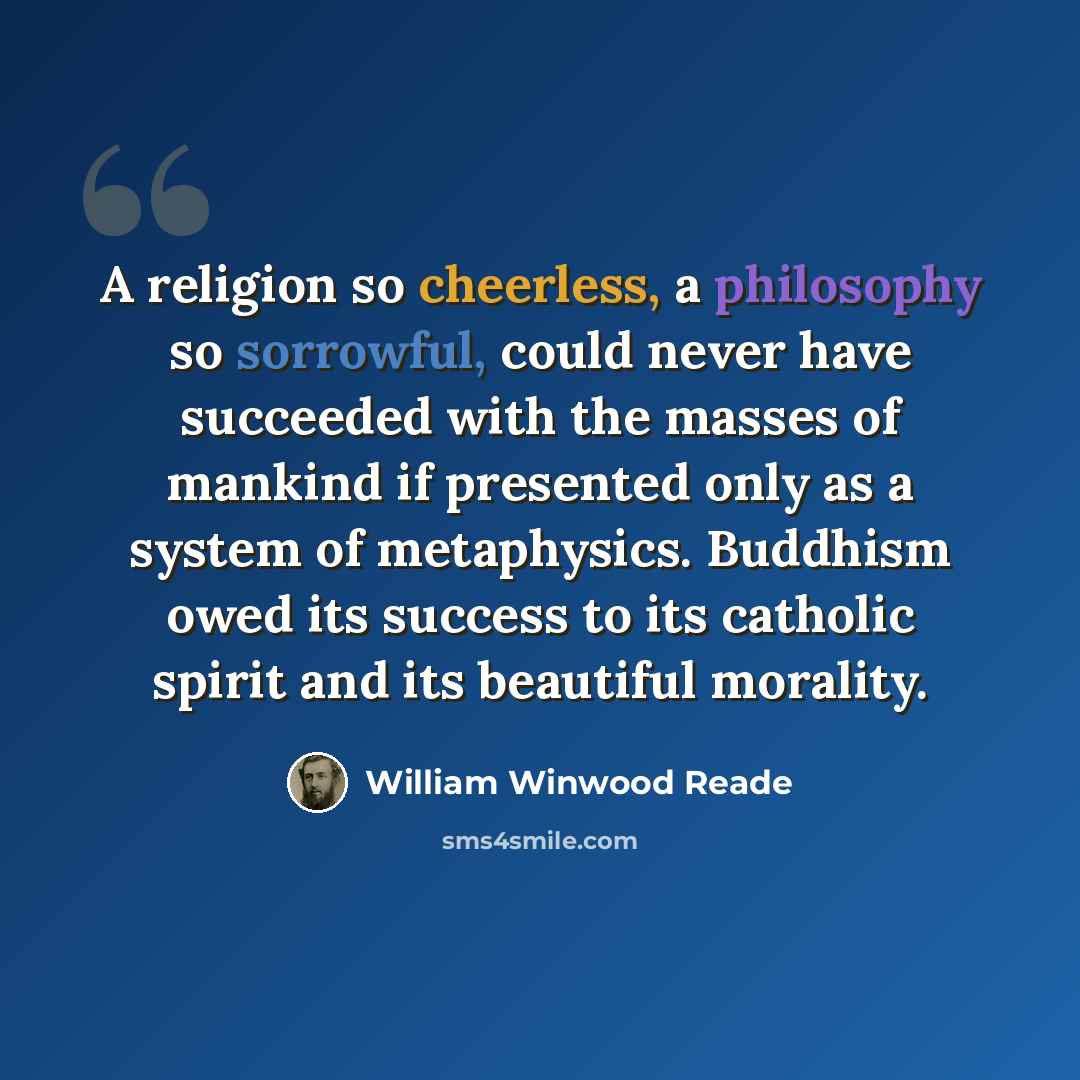 “A religion so cheerless, a philosophy so sorrowful, could never have succeeded with the masses of mankind if presented only as a system of metaphysics. Buddhism owed its success to its catholic spirit and its beautiful morality.” quote by William Winwood Reade