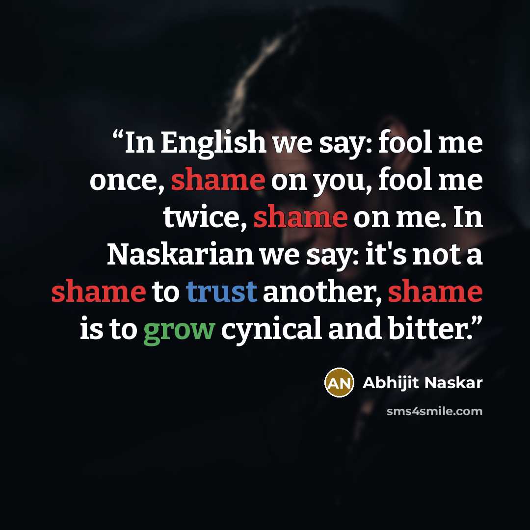 “In English we say: fool me once, shame on you, fool me twice, shame on me. In Naskarian we say: it's not a shame to trust another, shame is to grow cynical and bitter.” quote by Abhijit Naskar
