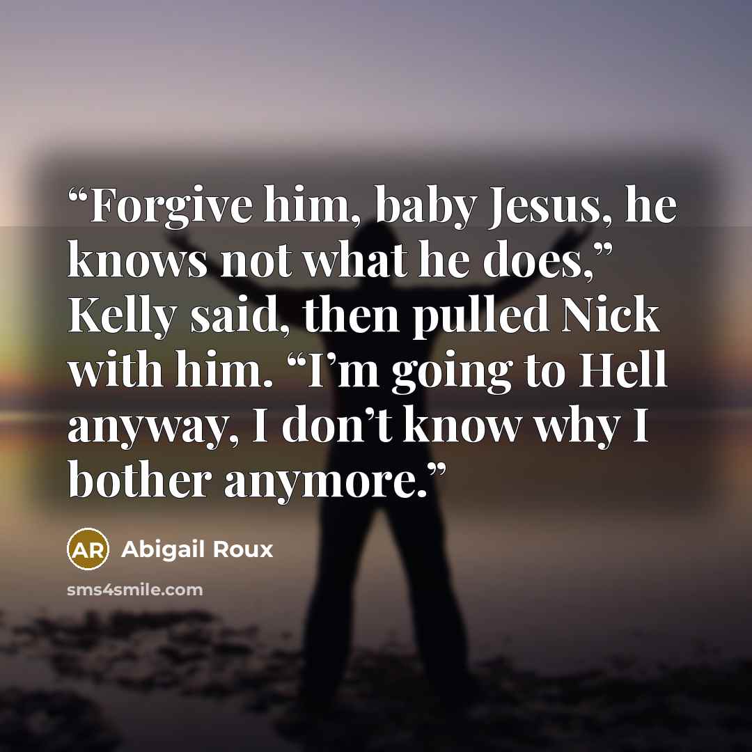 “Forgive him, baby Jesus, he knows not what he does,” Kelly said, then pulled Nick with him. “I’m going to Hell anyway, I don’t know why I bother anymore.” quote by Abigail Roux