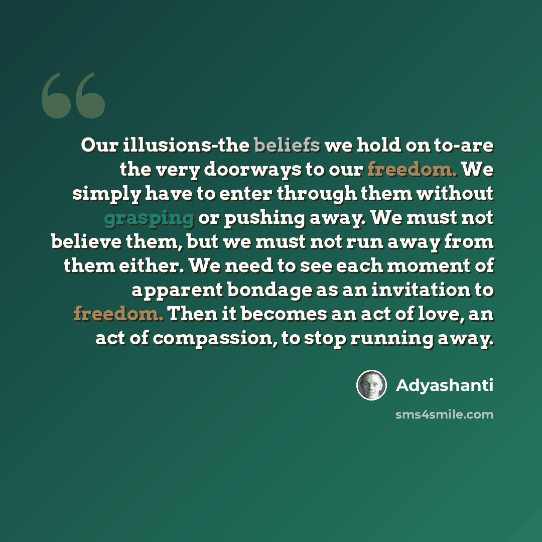 “Our illusions-the beliefs we hold on to-are the very doorways to our freedom. We simply have to enter through them without grasping or pushing away. We must not believe them, but we must not run away from them either. We need to see each moment of apparent bondage as an invitation to freedom. Then…” quote by Adyashanti