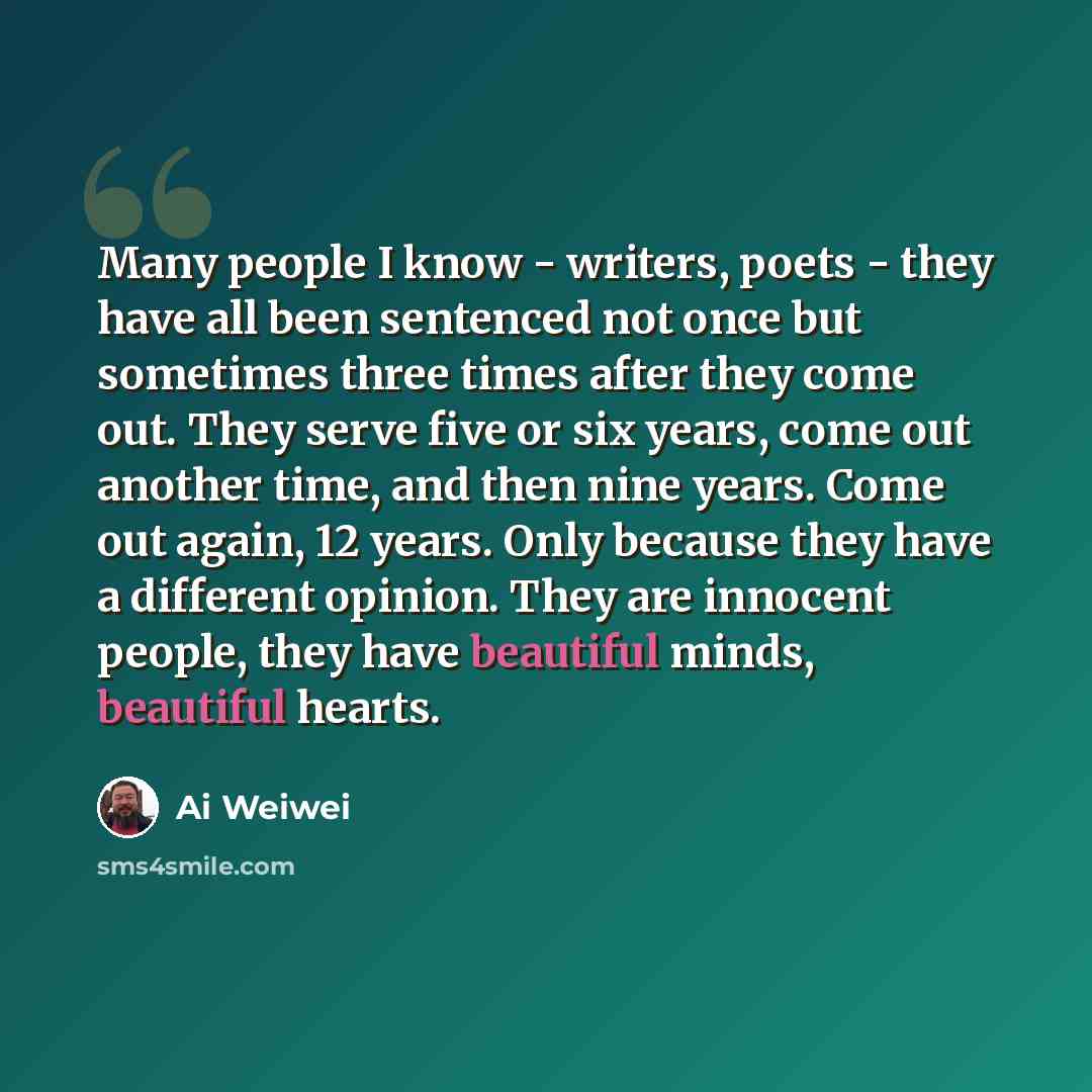 “Many people I know - writers, poets - they have all been sentenced not once but sometimes three times after they come out. They serve five or six years, come out another time, and then nine years. Come out again, 12 years. Only because they have a different opinion. They are innocent people, they…” quote by Ai Weiwei