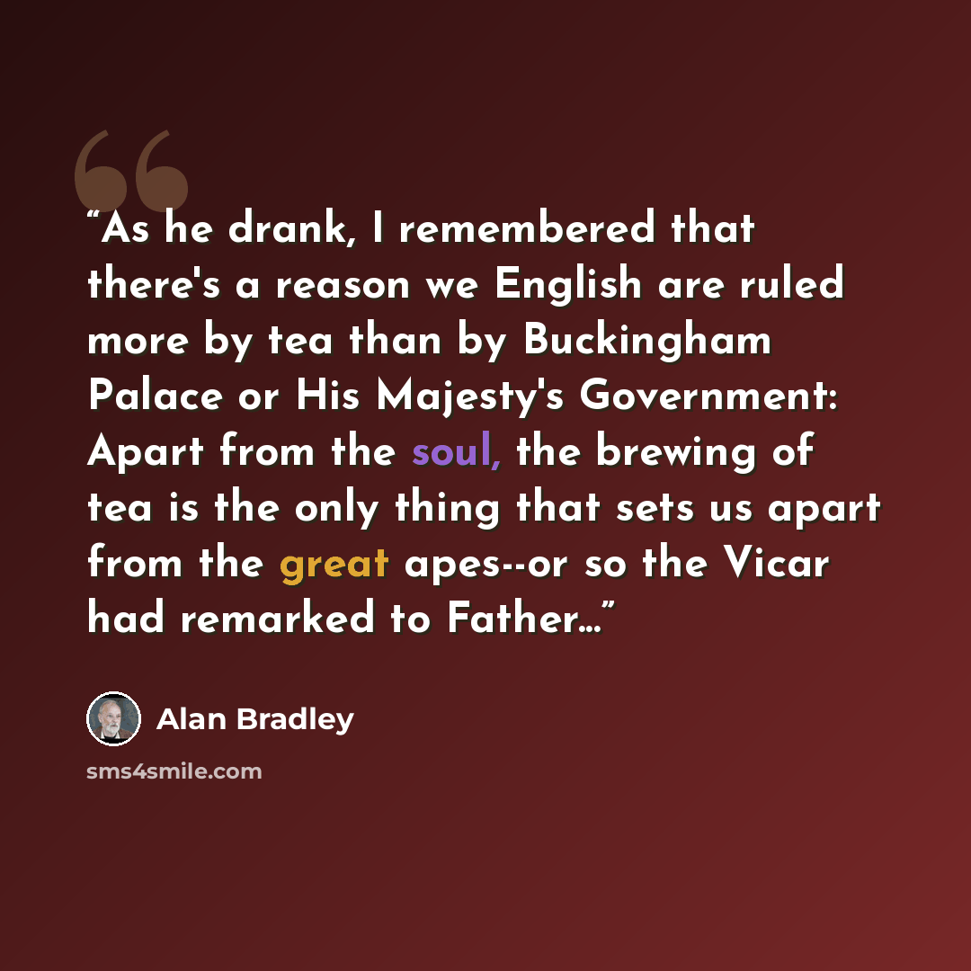 “As he drank, I remembered that there's a reason we English are ruled more by tea than by Buckingham Palace or His Majesty's Government: Apart from the soul, the brewing of tea is the only thing that sets us apart from the great apes--or so the Vicar had remarked to Father...” quote by Alan Bradley