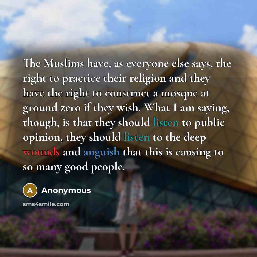 “The Muslims have, as everyone else says, the right to practice their religion and they have the right to construct a mosque at ground zero if they wish. What I am saying, though, is that they should listen to public opinion, they should listen to the deep wounds and anguish that this is causing to…” quote by Anonymous
