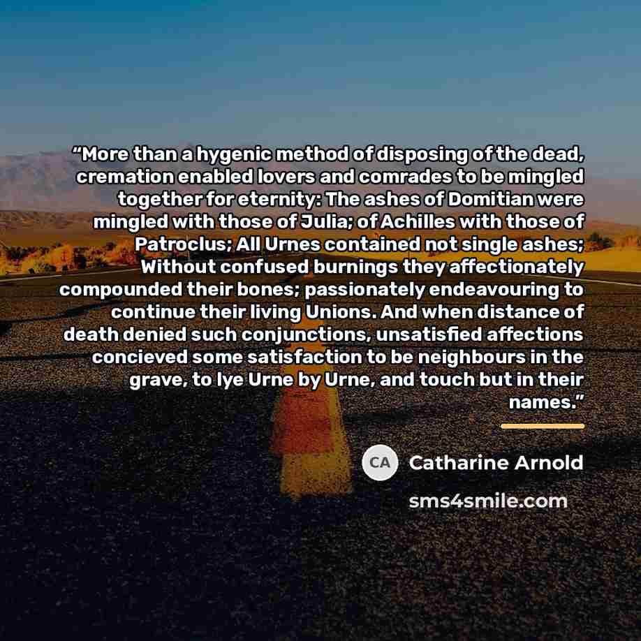 “More than a hygenic method of disposing of the dead, cremation enabled lovers and comrades to be mingled together for eternity: The ashes of Domitian were mingled with those of Julia; of Achilles with those of Patroclus; All Urnes contained not single ashes; Without confused burnings they…” quote by Catharine Arnold