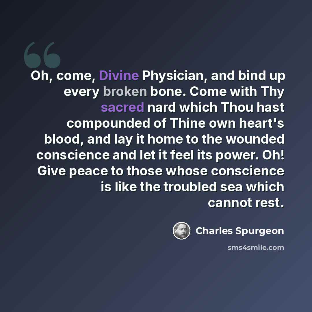 “Oh, come, Divine Physician, and bind up every broken bone. Come with Thy sacred nard which Thou hast compounded of Thine own heart's blood, and lay it home to the wounded conscience and let it feel its power. Oh! Give peace to those whose conscience is like the troubled sea which cannot rest.” quote by Charles Spurgeon