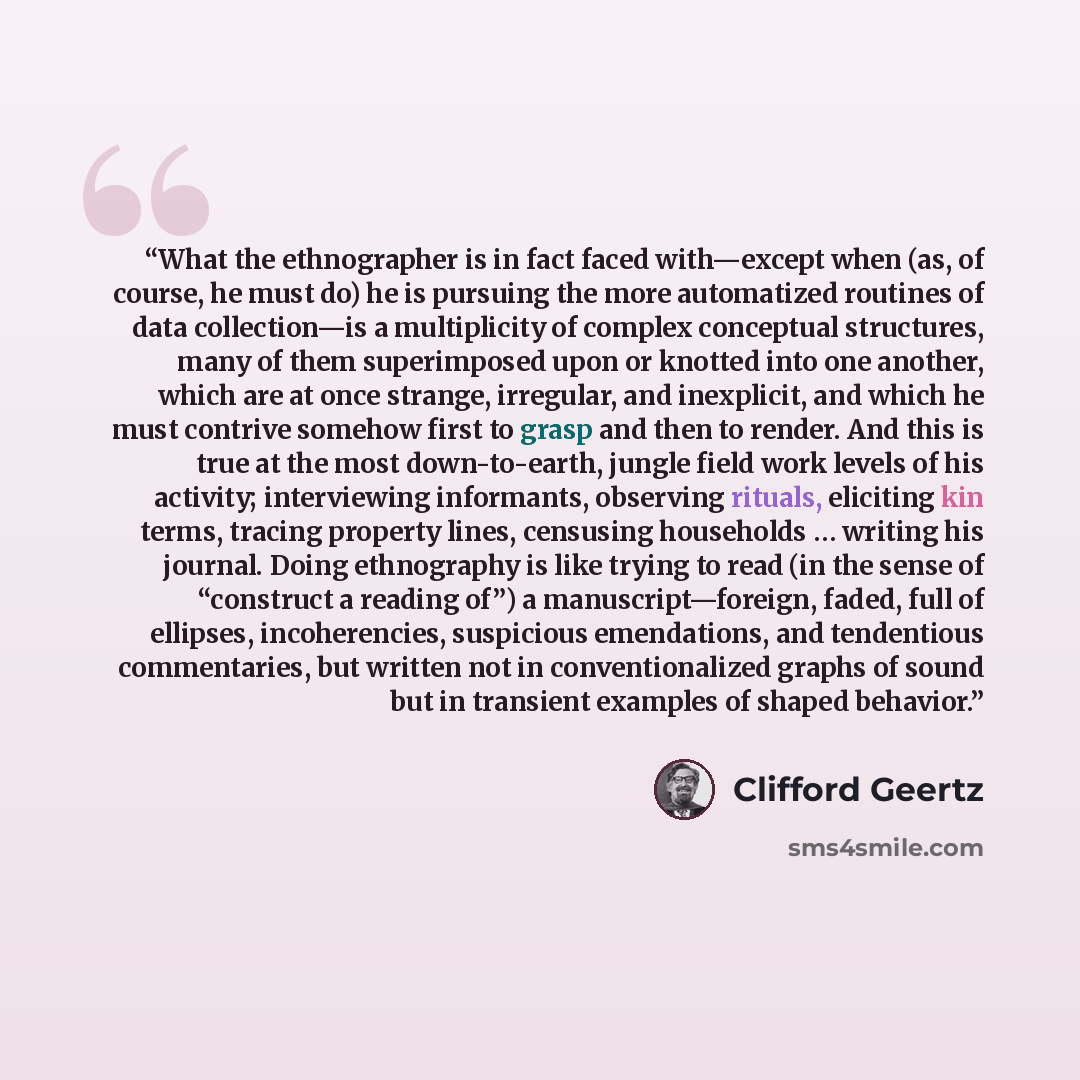 “What the ethnographer is in fact faced with—except when (as, of course, he must do) he is pursuing the more automatized routines of data collection—is a multiplicity of complex conceptual structures, many of them superimposed upon or knotted into one another, which are at once strange, irregular…” quote by Clifford Geertz