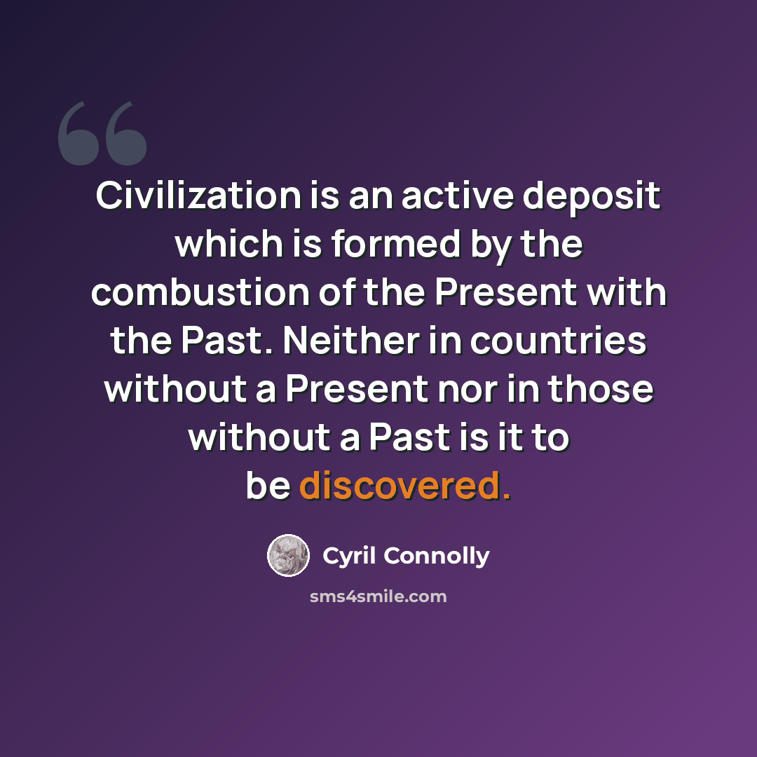 “Civilization is an active deposit which is formed by the combustion of the Present with the Past. Neither in countries without a Present nor in those without a Past is it to be discovered.” quote by Cyril Connolly