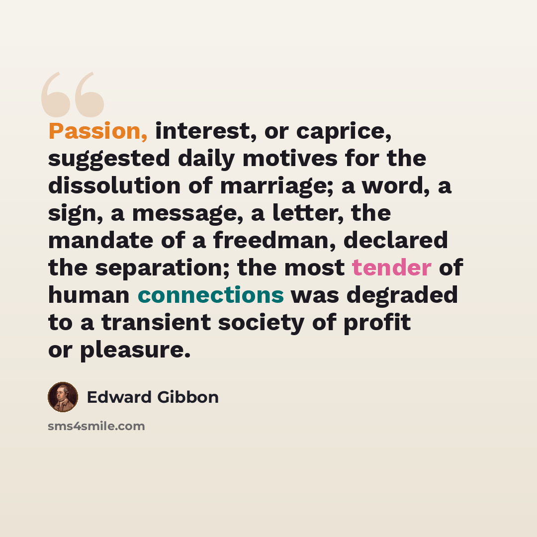 “Passion, interest, or caprice, suggested daily motives for the dissolution of marriage; a word, a sign, a message, a letter, the mandate of a freedman, declared the separation; the most tender of human connections was degraded to a transient society of profit or pleasure.” quote by Edward Gibbon